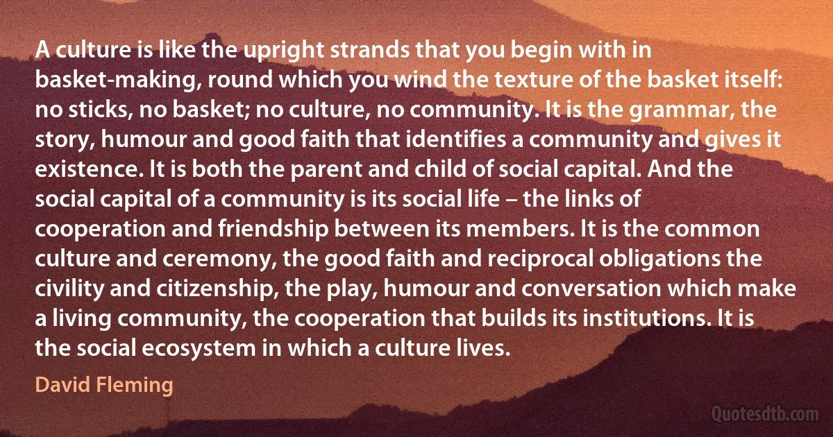 A culture is like the upright strands that you begin with in basket-making, round which you wind the texture of the basket itself: no sticks, no basket; no culture, no community. It is the grammar, the story, humour and good faith that identifies a community and gives it existence. It is both the parent and child of social capital. And the social capital of a community is its social life – the links of cooperation and friendship between its members. It is the common culture and ceremony, the good faith and reciprocal obligations the civility and citizenship, the play, humour and conversation which make a living community, the cooperation that builds its institutions. It is the social ecosystem in which a culture lives. (David Fleming)