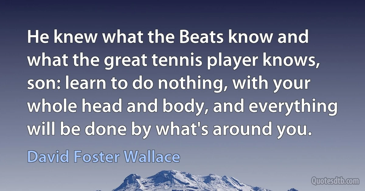 He knew what the Beats know and what the great tennis player knows, son: learn to do nothing, with your whole head and body, and everything will be done by what's around you. (David Foster Wallace)