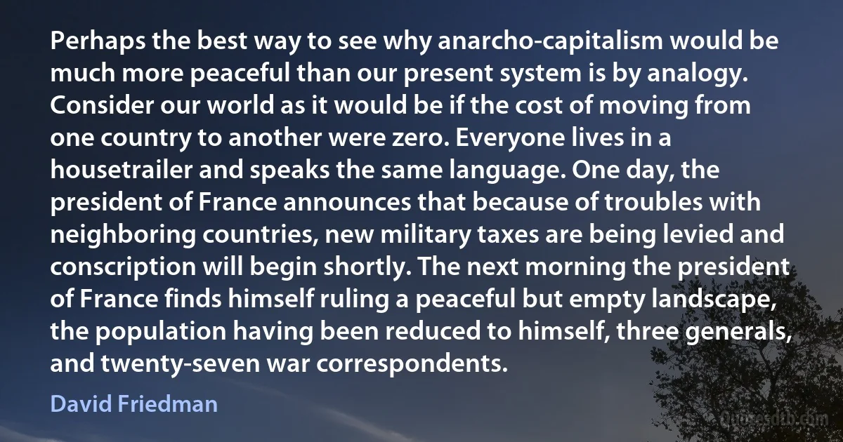 Perhaps the best way to see why anarcho-capitalism would be much more peaceful than our present system is by analogy. Consider our world as it would be if the cost of moving from one country to another were zero. Everyone lives in a housetrailer and speaks the same language. One day, the president of France announces that because of troubles with neighboring countries, new military taxes are being levied and conscription will begin shortly. The next morning the president of France finds himself ruling a peaceful but empty landscape, the population having been reduced to himself, three generals, and twenty-seven war correspondents. (David Friedman)