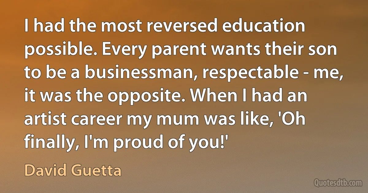 I had the most reversed education possible. Every parent wants their son to be a businessman, respectable - me, it was the opposite. When I had an artist career my mum was like, 'Oh finally, I'm proud of you!' (David Guetta)