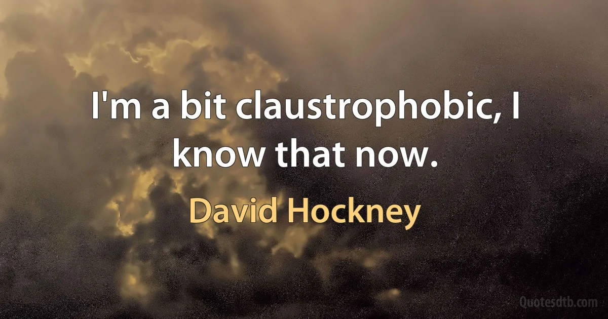 I'm a bit claustrophobic, I know that now. (David Hockney)