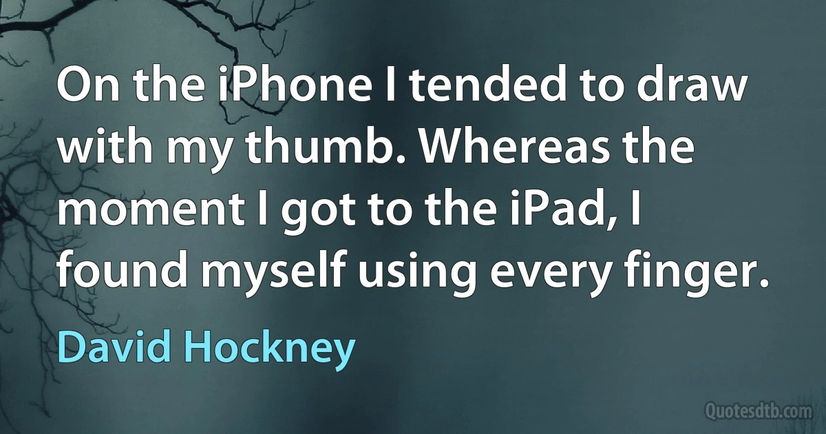 On the iPhone I tended to draw with my thumb. Whereas the moment I got to the iPad, I found myself using every finger. (David Hockney)