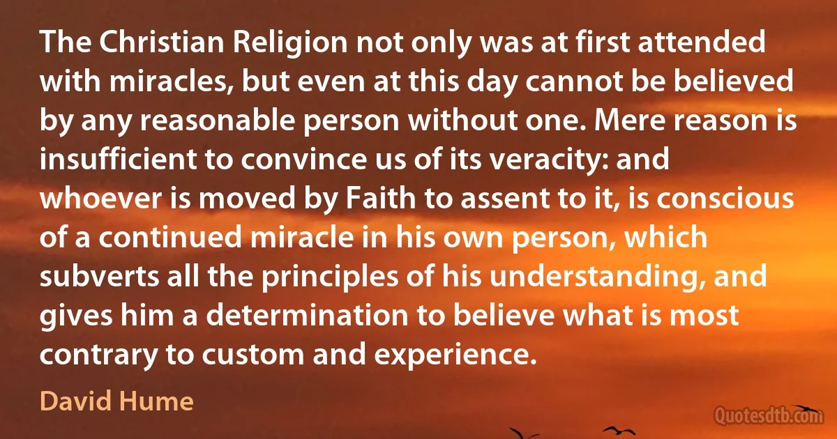 The Christian Religion not only was at first attended with miracles, but even at this day cannot be believed by any reasonable person without one. Mere reason is insufficient to convince us of its veracity: and whoever is moved by Faith to assent to it, is conscious of a continued miracle in his own person, which subverts all the principles of his understanding, and gives him a determination to believe what is most contrary to custom and experience. (David Hume)