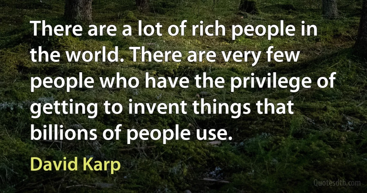 There are a lot of rich people in the world. There are very few people who have the privilege of getting to invent things that billions of people use. (David Karp)