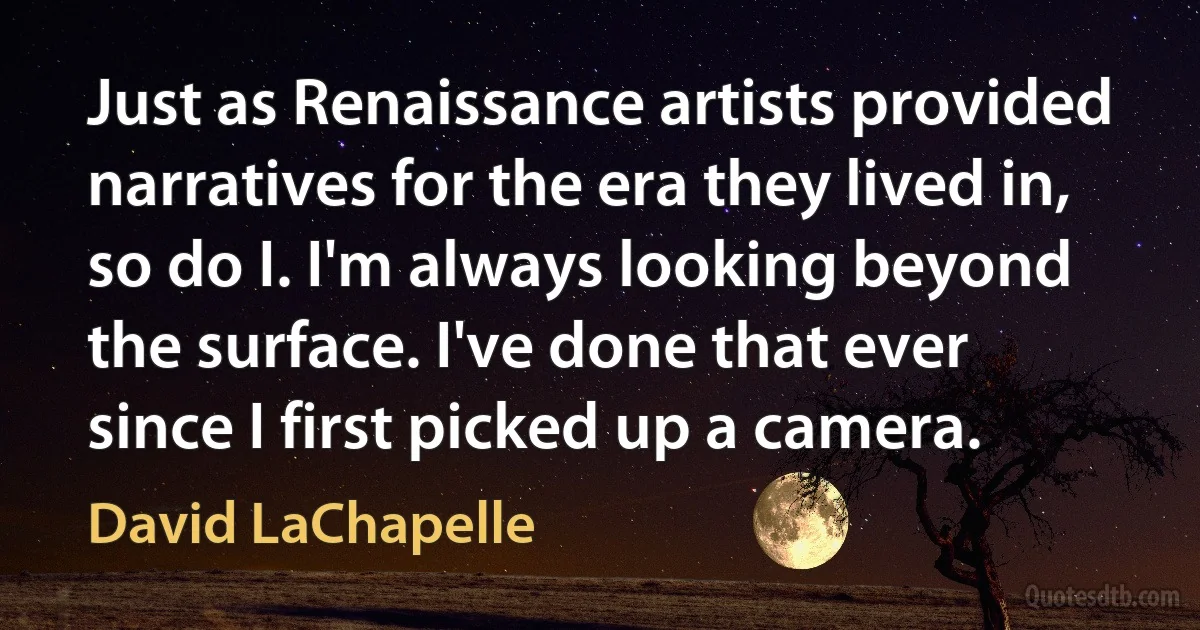 Just as Renaissance artists provided narratives for the era they lived in, so do I. I'm always looking beyond the surface. I've done that ever since I first picked up a camera. (David LaChapelle)