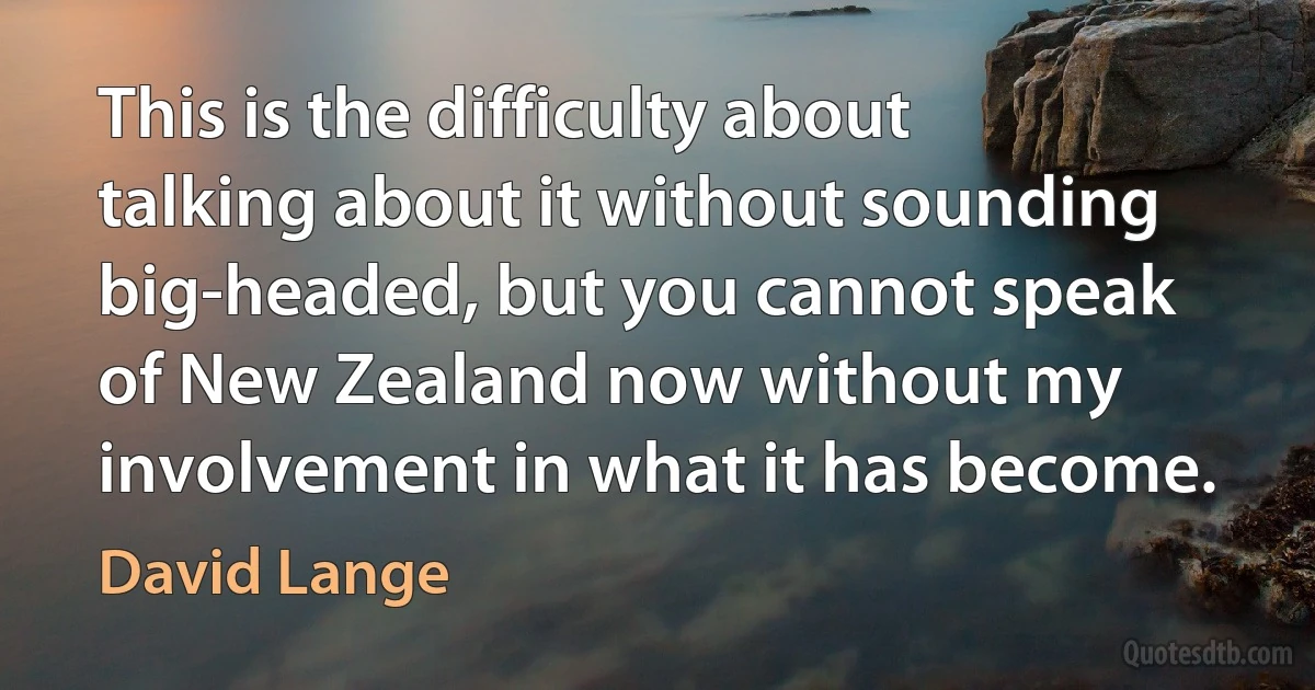 This is the difficulty about talking about it without sounding big-headed, but you cannot speak of New Zealand now without my involvement in what it has become. (David Lange)