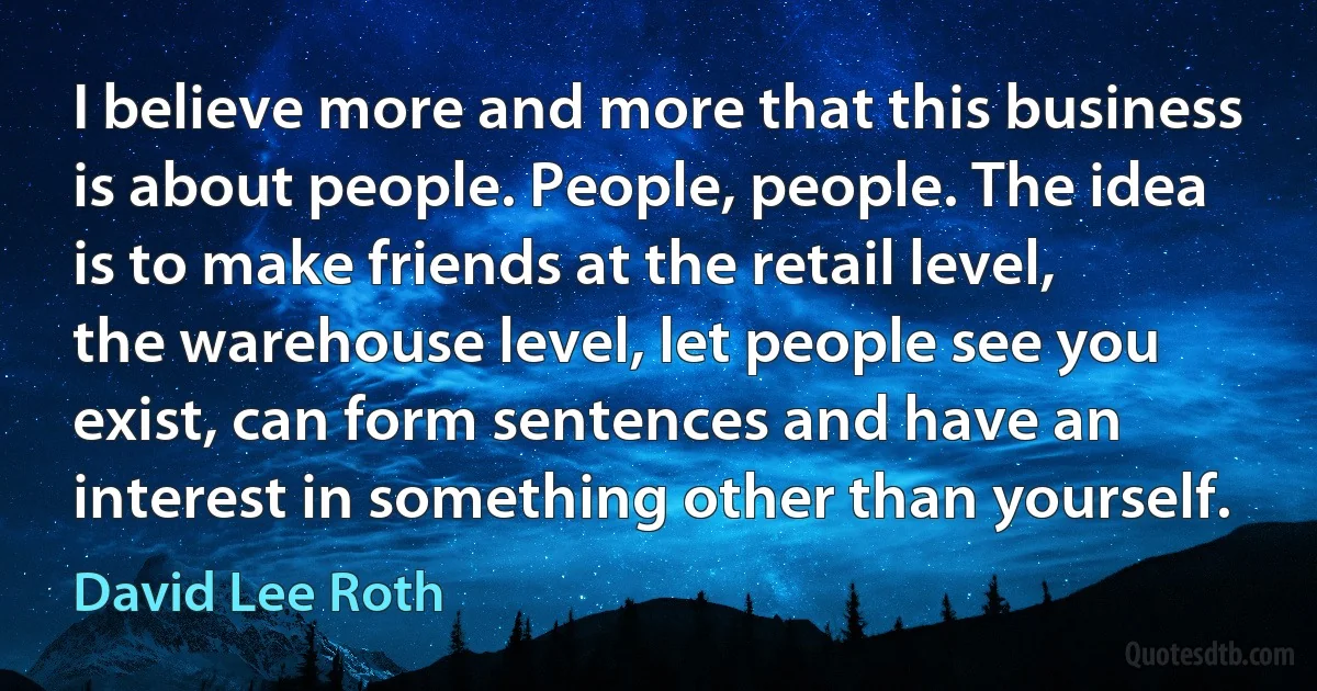 I believe more and more that this business is about people. People, people. The idea is to make friends at the retail level, the warehouse level, let people see you exist, can form sentences and have an interest in something other than yourself. (David Lee Roth)