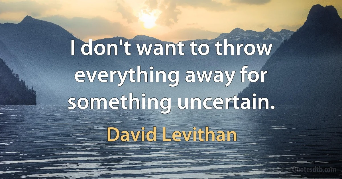 I don't want to throw everything away for something uncertain. (David Levithan)