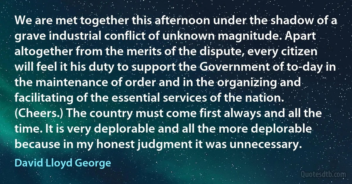 We are met together this afternoon under the shadow of a grave industrial conflict of unknown magnitude. Apart altogether from the merits of the dispute, every citizen will feel it his duty to support the Government of to-day in the maintenance of order and in the organizing and facilitating of the essential services of the nation. (Cheers.) The country must come first always and all the time. It is very deplorable and all the more deplorable because in my honest judgment it was unnecessary. (David Lloyd George)