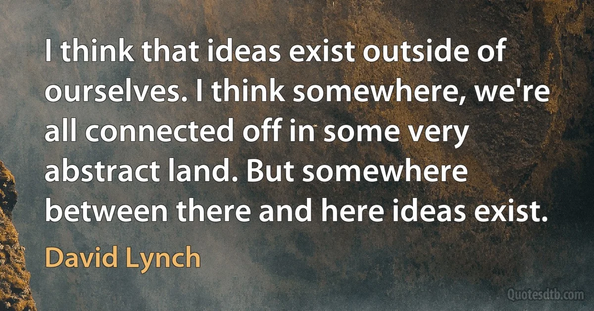 I think that ideas exist outside of ourselves. I think somewhere, we're all connected off in some very abstract land. But somewhere between there and here ideas exist. (David Lynch)