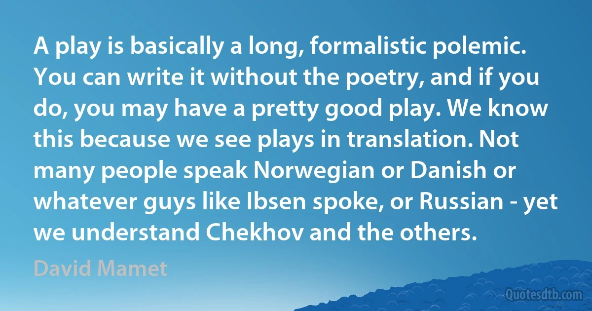 A play is basically a long, formalistic polemic. You can write it without the poetry, and if you do, you may have a pretty good play. We know this because we see plays in translation. Not many people speak Norwegian or Danish or whatever guys like Ibsen spoke, or Russian - yet we understand Chekhov and the others. (David Mamet)