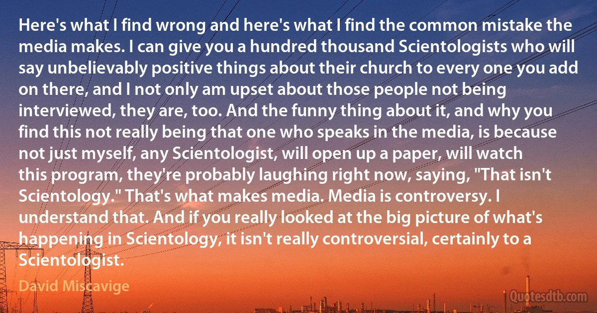 Here's what I find wrong and here's what I find the common mistake the media makes. I can give you a hundred thousand Scientologists who will say unbelievably positive things about their church to every one you add on there, and I not only am upset about those people not being interviewed, they are, too. And the funny thing about it, and why you find this not really being that one who speaks in the media, is because not just myself, any Scientologist, will open up a paper, will watch this program, they're probably laughing right now, saying, "That isn't Scientology." That's what makes media. Media is controversy. I understand that. And if you really looked at the big picture of what's happening in Scientology, it isn't really controversial, certainly to a Scientologist. (David Miscavige)