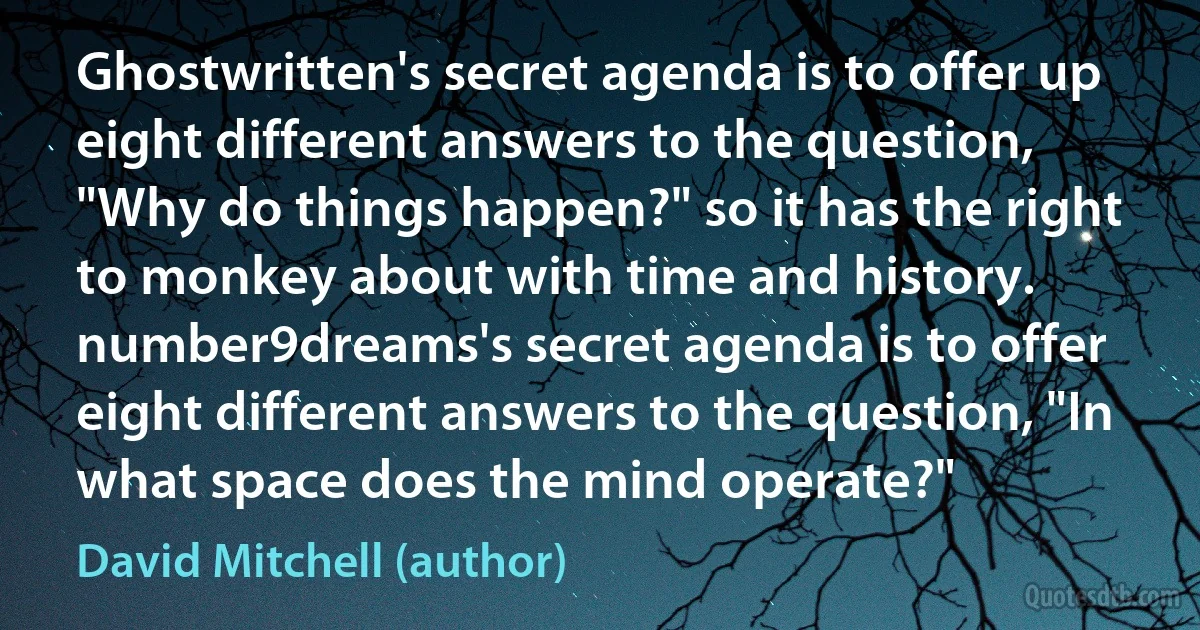 Ghostwritten's secret agenda is to offer up eight different answers to the question, "Why do things happen?" so it has the right to monkey about with time and history. number9dreams's secret agenda is to offer eight different answers to the question, "In what space does the mind operate?" (David Mitchell (author))