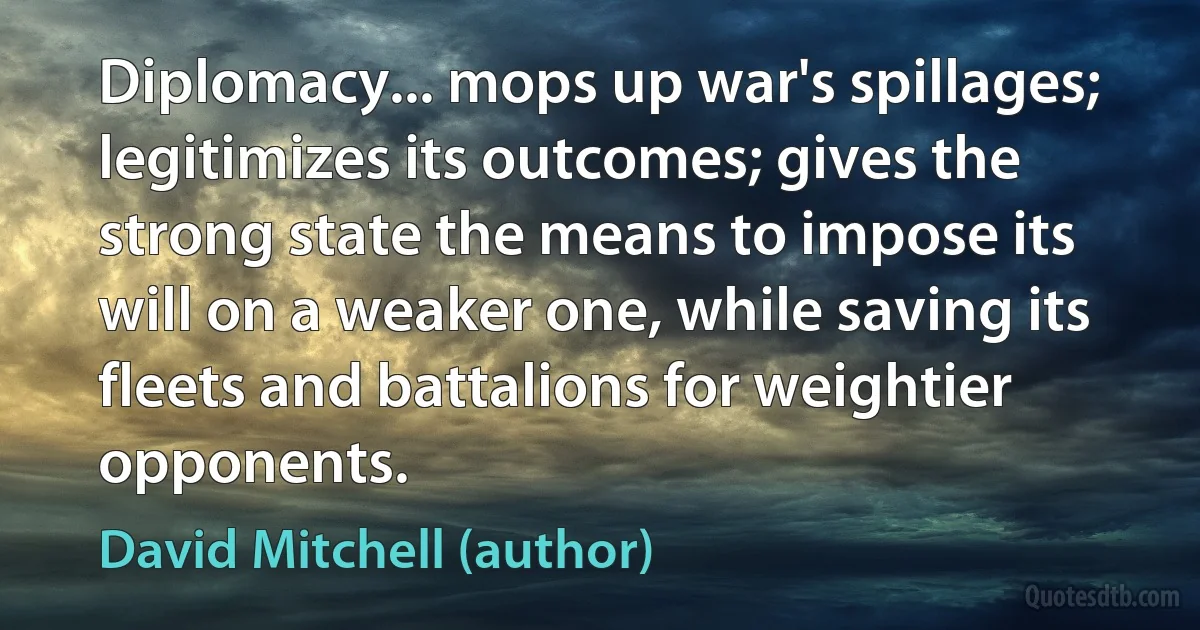 Diplomacy... mops up war's spillages; legitimizes its outcomes; gives the strong state the means to impose its will on a weaker one, while saving its fleets and battalions for weightier opponents. (David Mitchell (author))