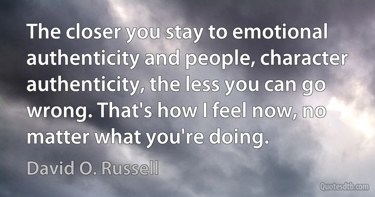 The closer you stay to emotional authenticity and people, character authenticity, the less you can go wrong. That's how I feel now, no matter what you're doing. (David O. Russell)