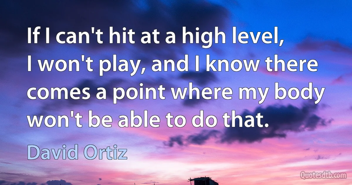 If I can't hit at a high level, I won't play, and I know there comes a point where my body won't be able to do that. (David Ortiz)