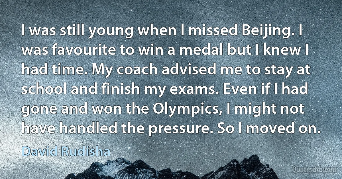 I was still young when I missed Beijing. I was favourite to win a medal but I knew I had time. My coach advised me to stay at school and finish my exams. Even if I had gone and won the Olympics, I might not have handled the pressure. So I moved on. (David Rudisha)