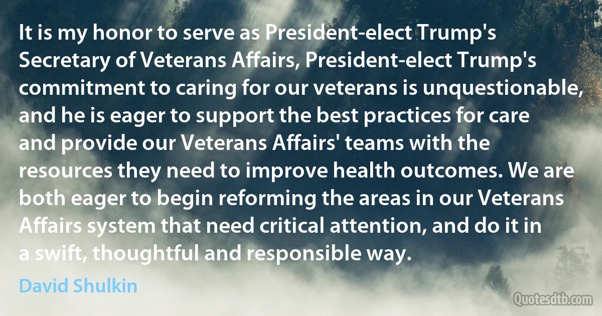 It is my honor to serve as President-elect Trump's Secretary of Veterans Affairs, President-elect Trump's commitment to caring for our veterans is unquestionable, and he is eager to support the best practices for care and provide our Veterans Affairs' teams with the resources they need to improve health outcomes. We are both eager to begin reforming the areas in our Veterans Affairs system that need critical attention, and do it in a swift, thoughtful and responsible way. (David Shulkin)