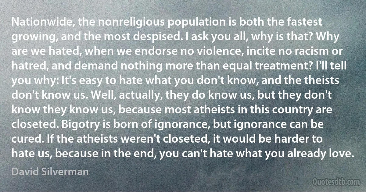 Nationwide, the nonreligious population is both the fastest growing, and the most despised. I ask you all, why is that? Why are we hated, when we endorse no violence, incite no racism or hatred, and demand nothing more than equal treatment? I'll tell you why: It's easy to hate what you don't know, and the theists don't know us. Well, actually, they do know us, but they don't know they know us, because most atheists in this country are closeted. Bigotry is born of ignorance, but ignorance can be cured. If the atheists weren't closeted, it would be harder to hate us, because in the end, you can't hate what you already love. (David Silverman)