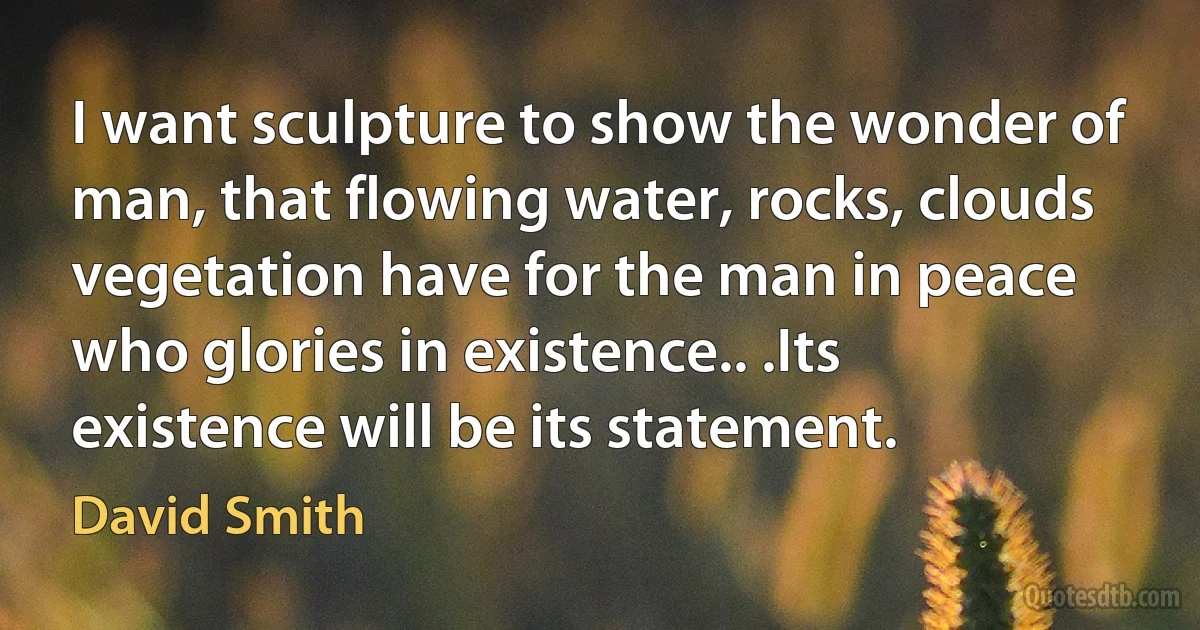 I want sculpture to show the wonder of man, that flowing water, rocks, clouds
vegetation have for the man in peace who glories in existence.. .Its existence will be its statement. (David Smith)