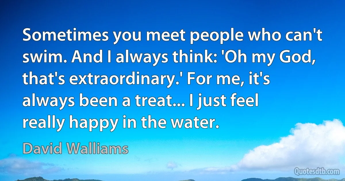 Sometimes you meet people who can't swim. And I always think: 'Oh my God, that's extraordinary.' For me, it's always been a treat... I just feel really happy in the water. (David Walliams)