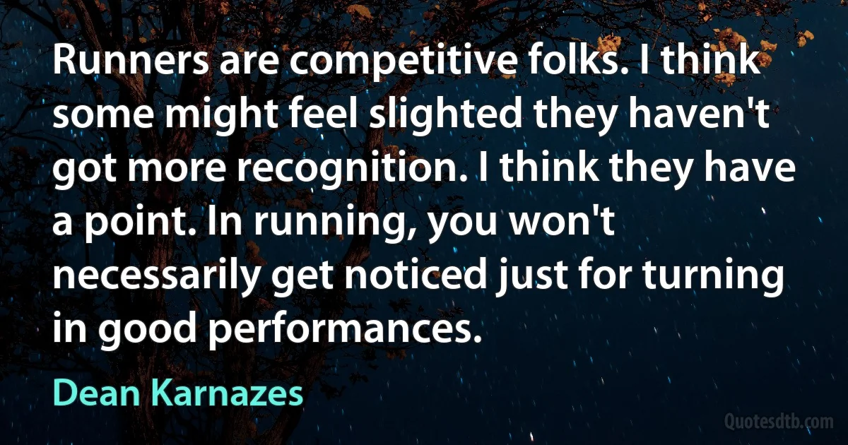 Runners are competitive folks. I think some might feel slighted they haven't got more recognition. I think they have a point. In running, you won't necessarily get noticed just for turning in good performances. (Dean Karnazes)