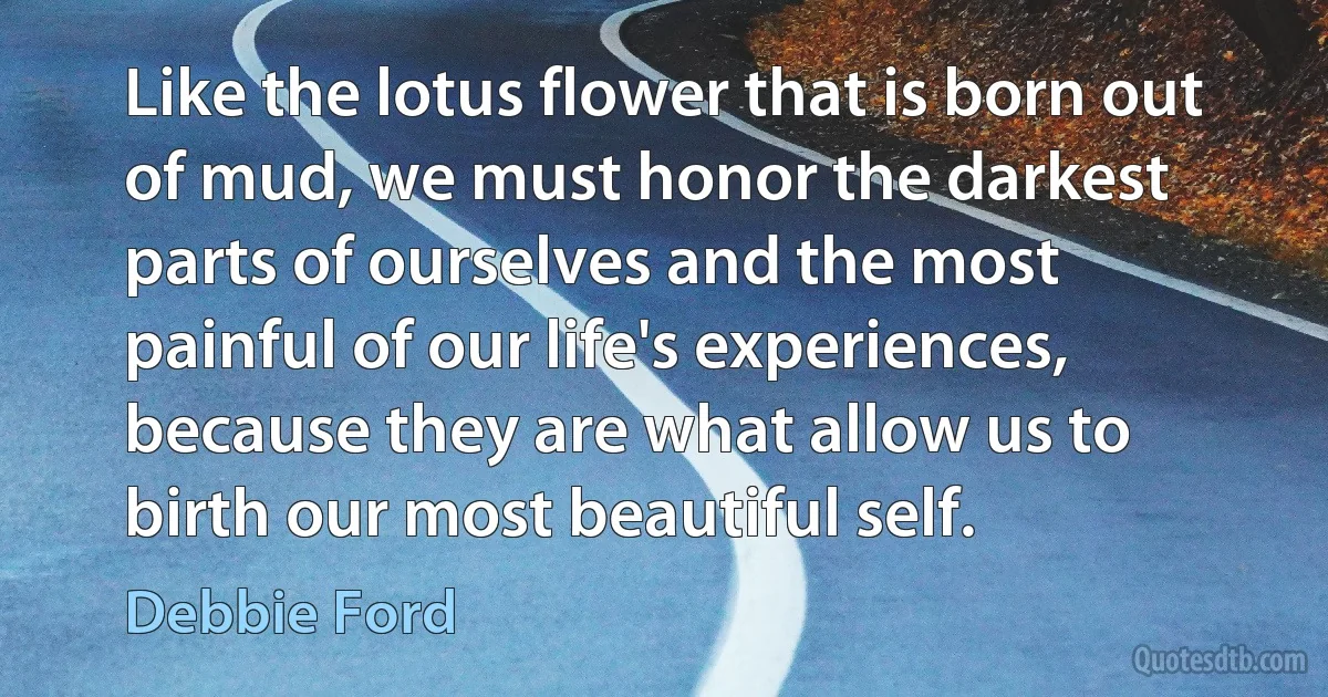 Like the lotus flower that is born out of mud, we must honor the darkest parts of ourselves and the most painful of our life's experiences, because they are what allow us to birth our most beautiful self. (Debbie Ford)