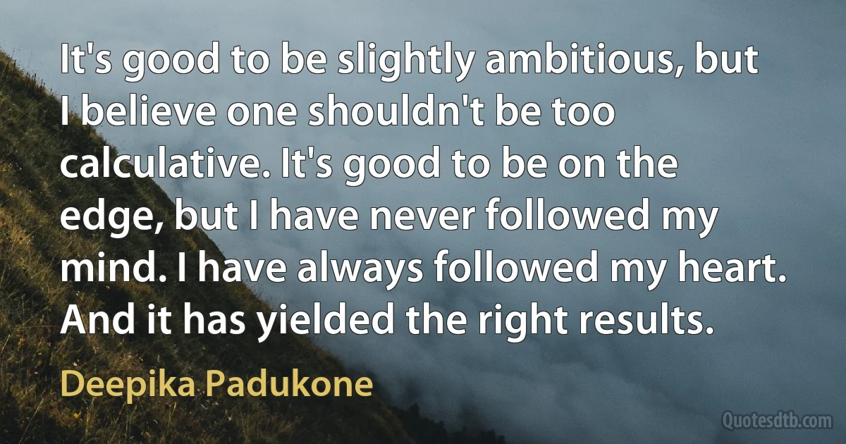 It's good to be slightly ambitious, but I believe one shouldn't be too calculative. It's good to be on the edge, but I have never followed my mind. I have always followed my heart. And it has yielded the right results. (Deepika Padukone)