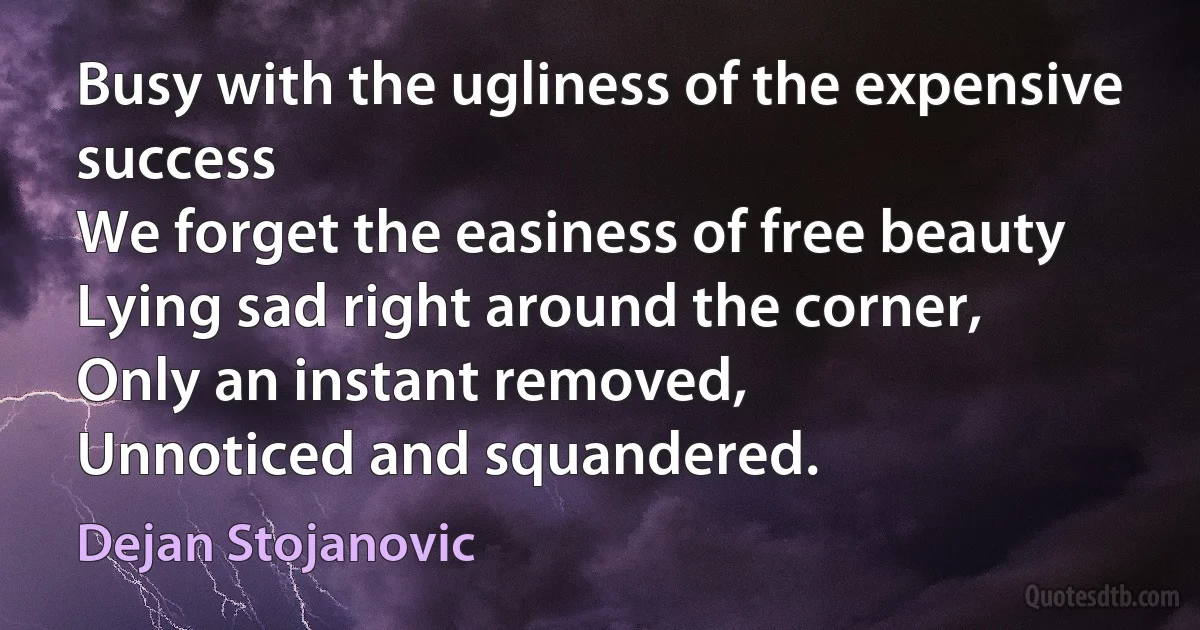 Busy with the ugliness of the expensive success
We forget the easiness of free beauty
Lying sad right around the corner,
Only an instant removed,
Unnoticed and squandered. (Dejan Stojanovic)