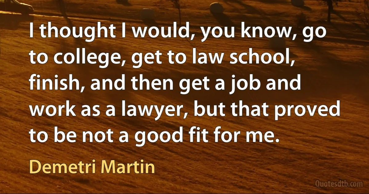 I thought I would, you know, go to college, get to law school, finish, and then get a job and work as a lawyer, but that proved to be not a good fit for me. (Demetri Martin)