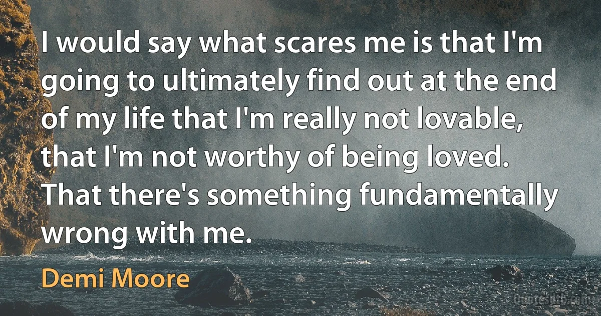 I would say what scares me is that I'm going to ultimately find out at the end of my life that I'm really not lovable, that I'm not worthy of being loved. That there's something fundamentally wrong with me. (Demi Moore)