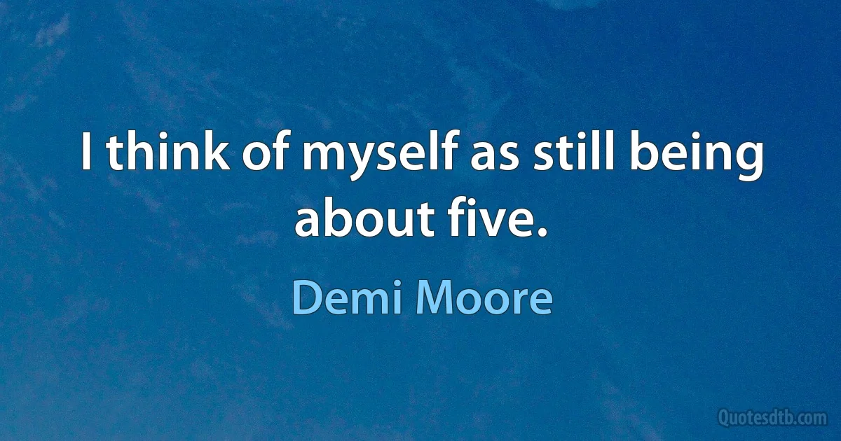 I think of myself as still being about five. (Demi Moore)