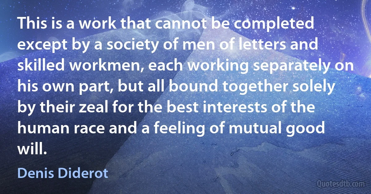 This is a work that cannot be completed except by a society of men of letters and skilled workmen, each working separately on his own part, but all bound together solely by their zeal for the best interests of the human race and a feeling of mutual good will. (Denis Diderot)