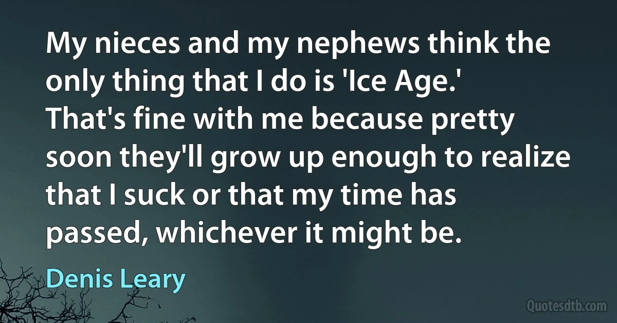 My nieces and my nephews think the only thing that I do is 'Ice Age.' That's fine with me because pretty soon they'll grow up enough to realize that I suck or that my time has passed, whichever it might be. (Denis Leary)