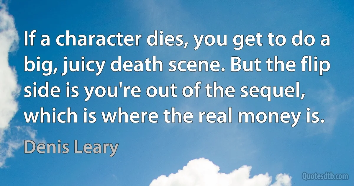 If a character dies, you get to do a big, juicy death scene. But the flip side is you're out of the sequel, which is where the real money is. (Denis Leary)