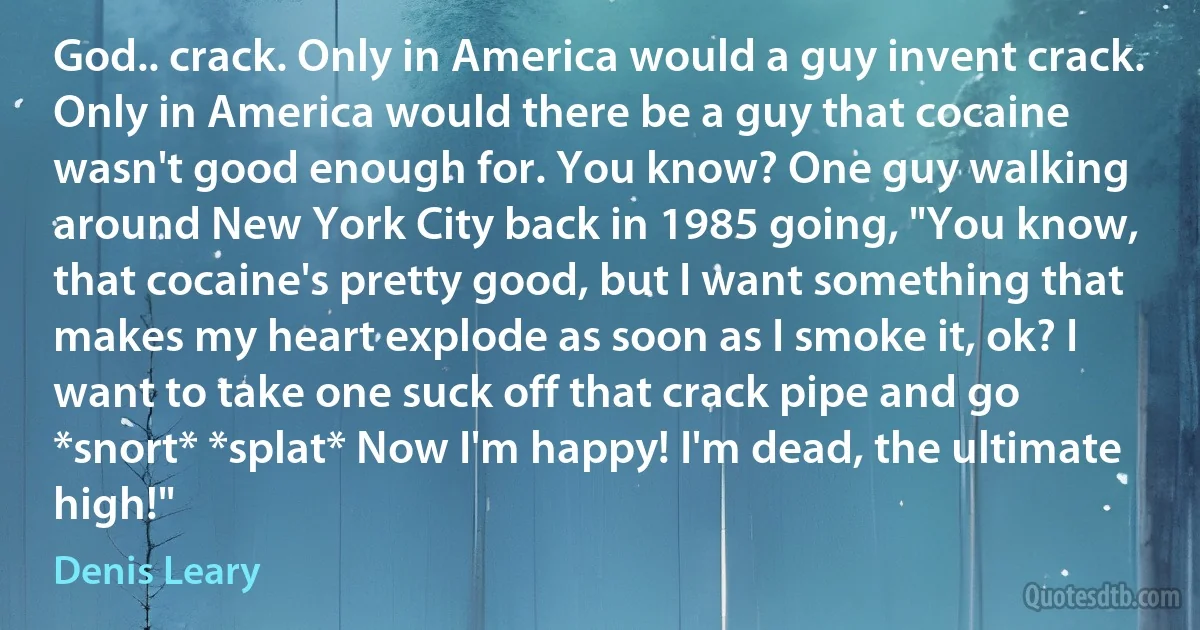 God.. crack. Only in America would a guy invent crack. Only in America would there be a guy that cocaine wasn't good enough for. You know? One guy walking around New York City back in 1985 going, "You know, that cocaine's pretty good, but I want something that makes my heart explode as soon as I smoke it, ok? I want to take one suck off that crack pipe and go *snort* *splat* Now I'm happy! I'm dead, the ultimate high!" (Denis Leary)