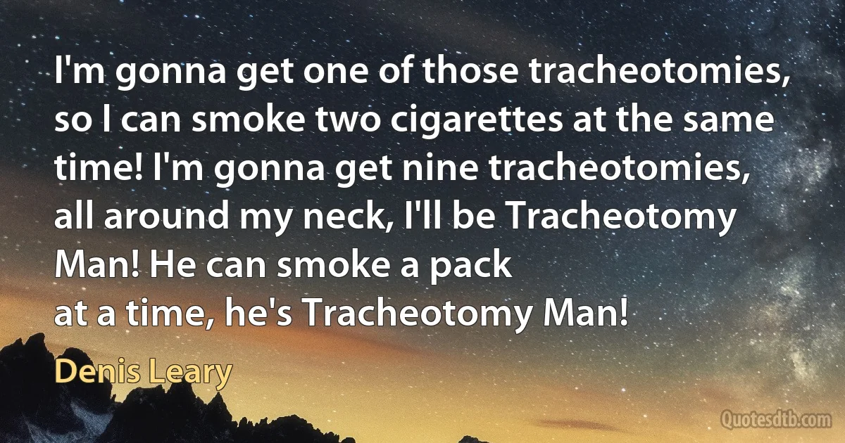 I'm gonna get one of those tracheotomies, so I can smoke two cigarettes at the same time! I'm gonna get nine tracheotomies, all around my neck, I'll be Tracheotomy Man! He can smoke a pack
at a time, he's Tracheotomy Man! (Denis Leary)