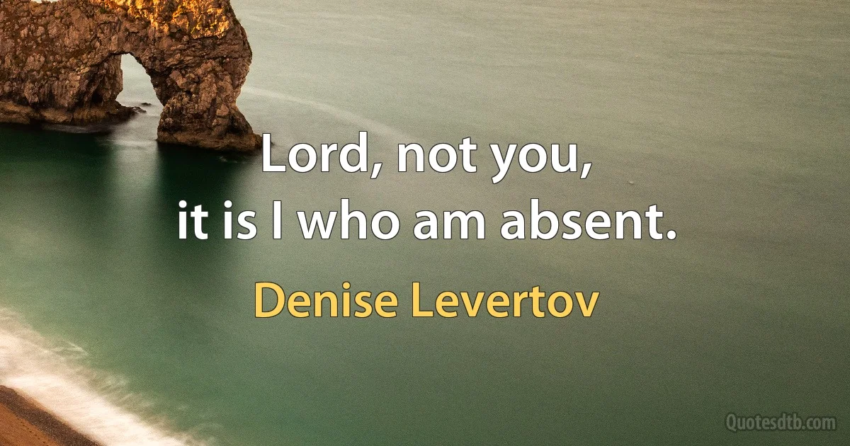 Lord, not you,
it is I who am absent. (Denise Levertov)