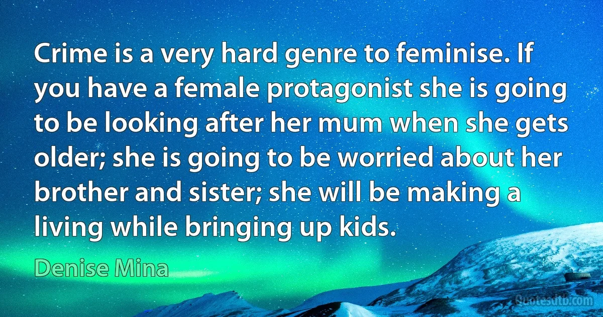 Crime is a very hard genre to feminise. If you have a female protagonist she is going to be looking after her mum when she gets older; she is going to be worried about her brother and sister; she will be making a living while bringing up kids. (Denise Mina)