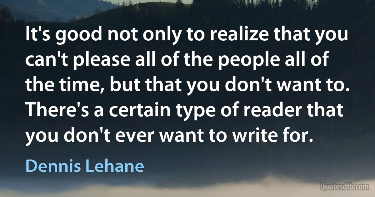 It's good not only to realize that you can't please all of the people all of the time, but that you don't want to. There's a certain type of reader that you don't ever want to write for. (Dennis Lehane)