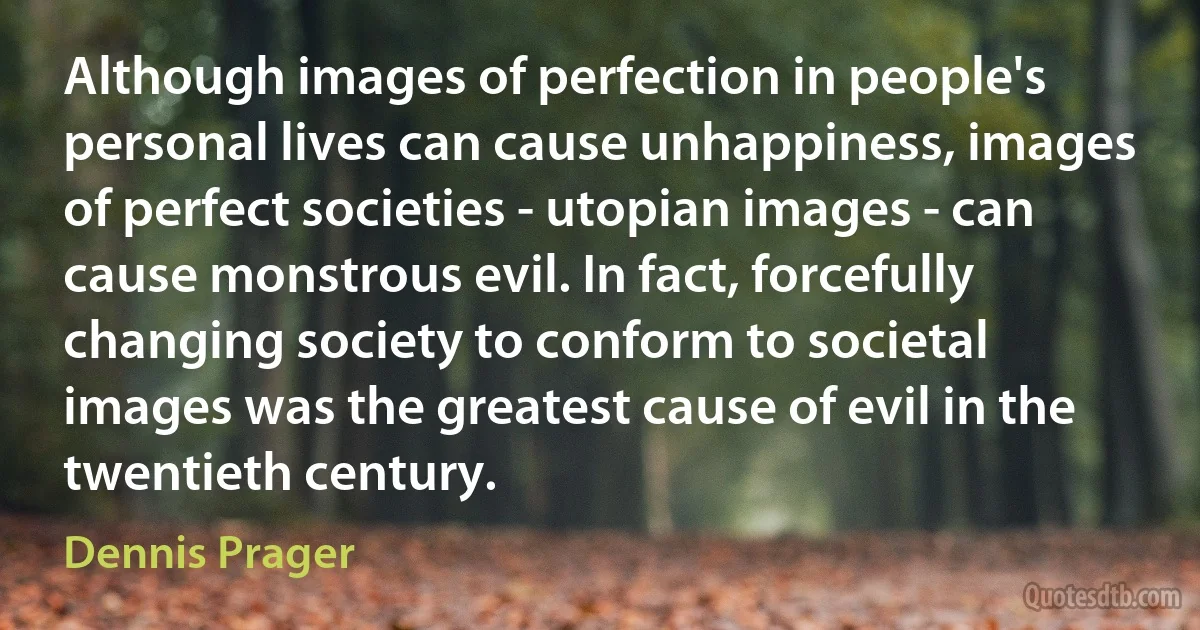 Although images of perfection in people's personal lives can cause unhappiness, images of perfect societies - utopian images - can cause monstrous evil. In fact, forcefully changing society to conform to societal images was the greatest cause of evil in the twentieth century. (Dennis Prager)