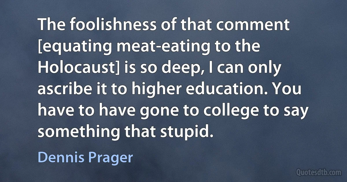 The foolishness of that comment [equating meat-eating to the Holocaust] is so deep, I can only ascribe it to higher education. You have to have gone to college to say something that stupid. (Dennis Prager)