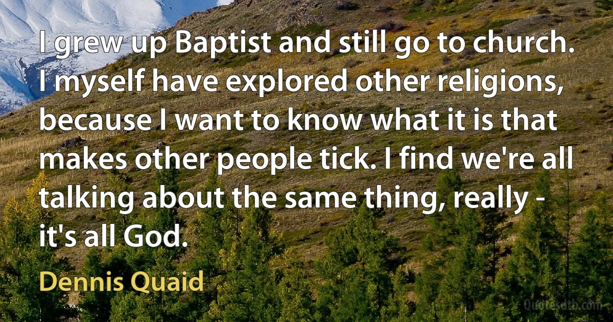 I grew up Baptist and still go to church. I myself have explored other religions, because I want to know what it is that makes other people tick. I find we're all talking about the same thing, really - it's all God. (Dennis Quaid)