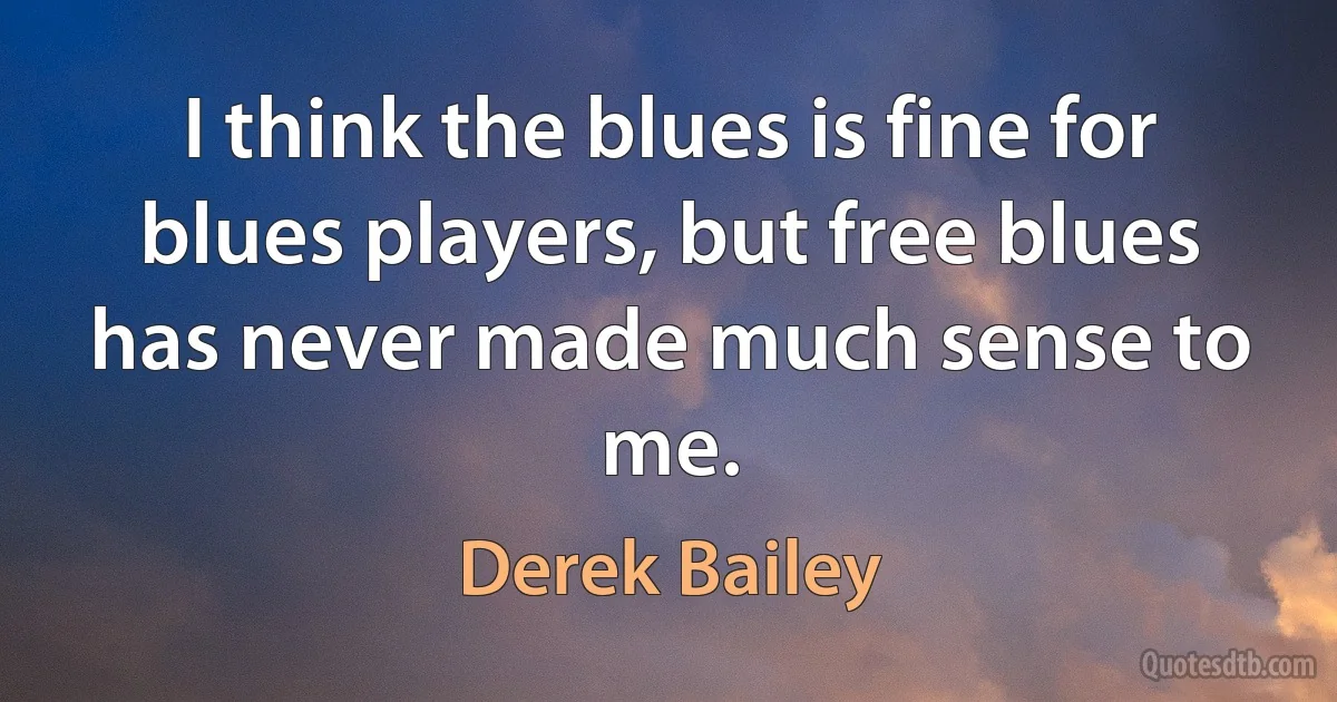 I think the blues is fine for blues players, but free blues has never made much sense to me. (Derek Bailey)