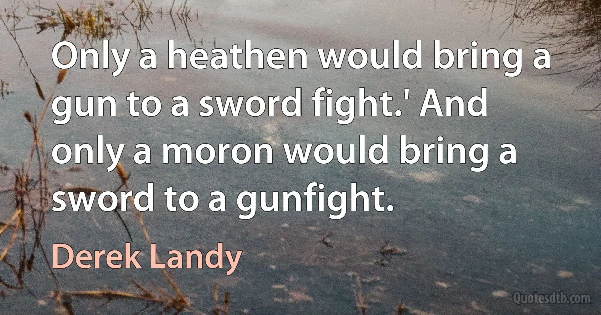 Only a heathen would bring a gun to a sword fight.' And only a moron would bring a sword to a gunfight. (Derek Landy)