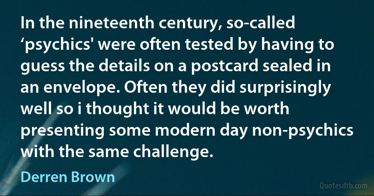 In the nineteenth century, so-called ‘psychics' were often tested by having to guess the details on a postcard sealed in an envelope. Often they did surprisingly well so i thought it would be worth presenting some modern day non-psychics with the same challenge. (Derren Brown)