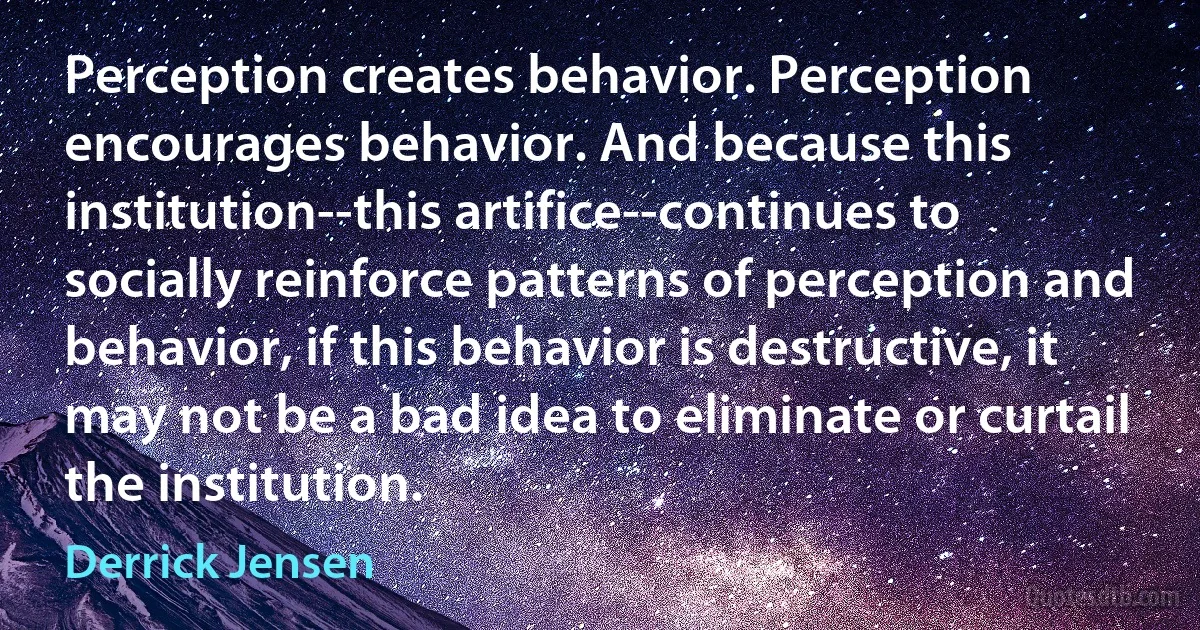 Perception creates behavior. Perception encourages behavior. And because this institution--this artifice--continues to socially reinforce patterns of perception and behavior, if this behavior is destructive, it may not be a bad idea to eliminate or curtail the institution. (Derrick Jensen)