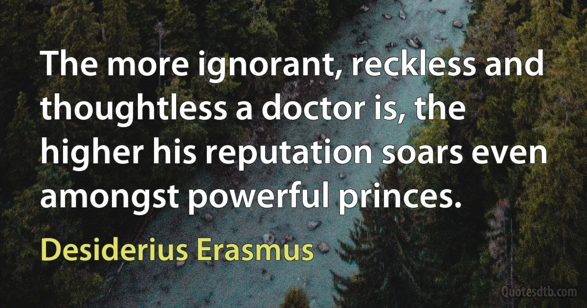 The more ignorant, reckless and thoughtless a doctor is, the higher his reputation soars even amongst powerful princes. (Desiderius Erasmus)