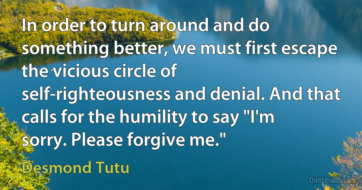 In order to turn around and do something better, we must first escape the vicious circle of self-righteousness and denial. And that calls for the humility to say "I'm sorry. Please forgive me." (Desmond Tutu)