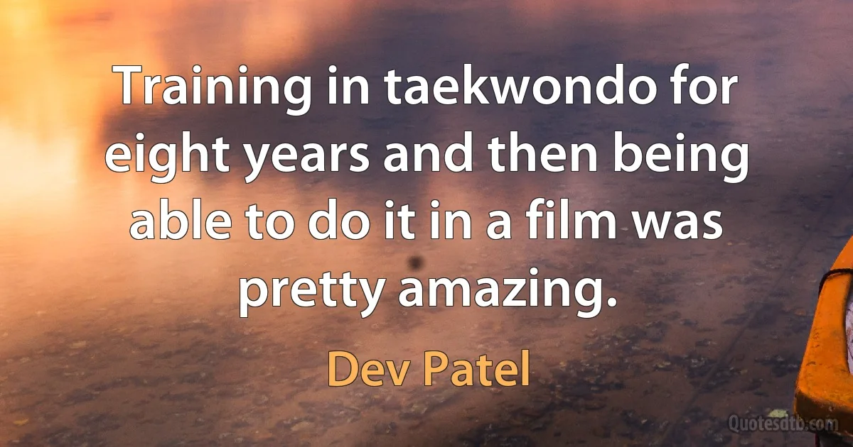 Training in taekwondo for eight years and then being able to do it in a film was pretty amazing. (Dev Patel)